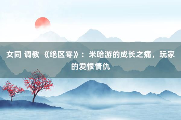 女同 调教 《绝区零》：米哈游的成长之痛，玩家的爱恨情仇