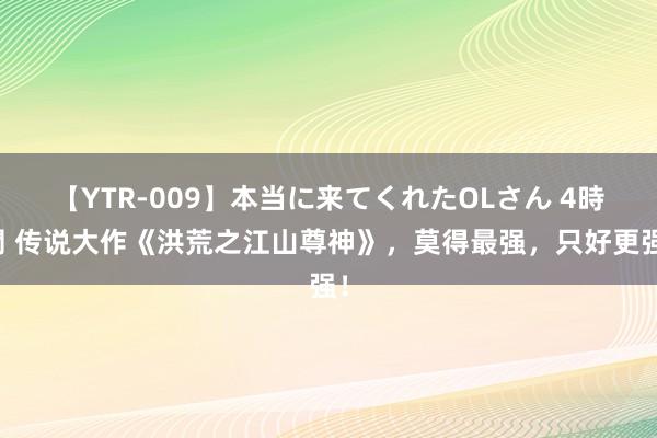 【YTR-009】本当に来てくれたOLさん 4時間 传说大作《洪荒之江山尊神》，莫得最强，只好更强！