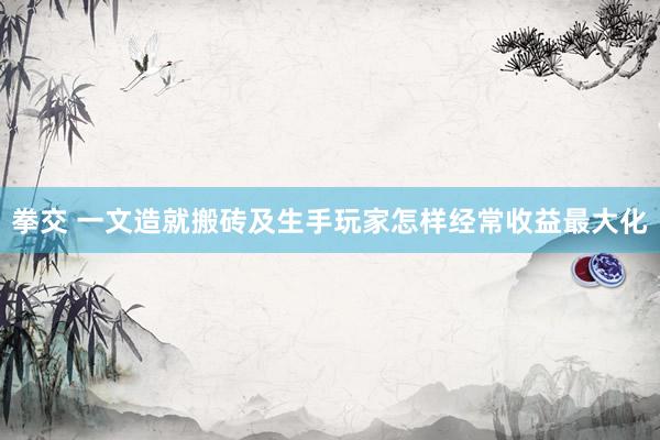 拳交 一文造就搬砖及生手玩家怎样经常收益最大化