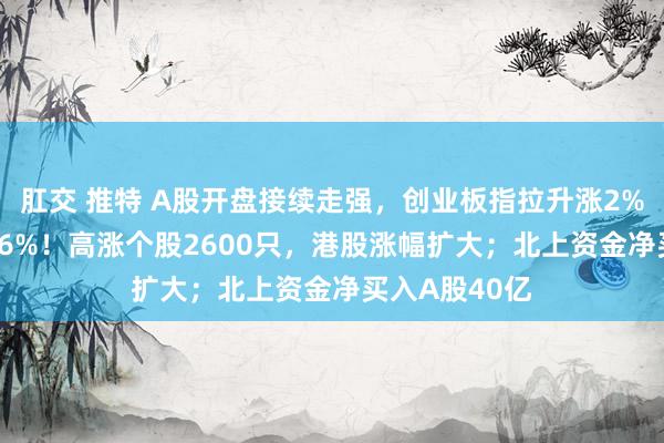 肛交 推特 A股开盘接续走强，创业板指拉升涨2%，沪指涨0.36%！高涨个股2600只，港股涨幅扩大；北上资金净买入A股40亿