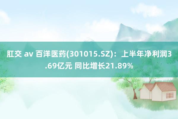 肛交 av 百洋医药(301015.SZ)：上半年净利润3.69亿元 同比增长21.89%