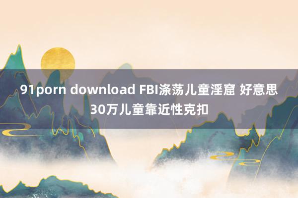 91porn download FBI涤荡儿童淫窟 好意思30万儿童靠近性克扣