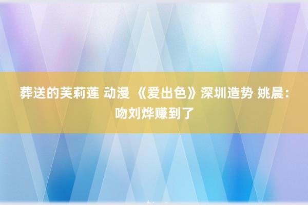 葬送的芙莉莲 动漫 《爱出色》深圳造势 姚晨：吻刘烨赚到了