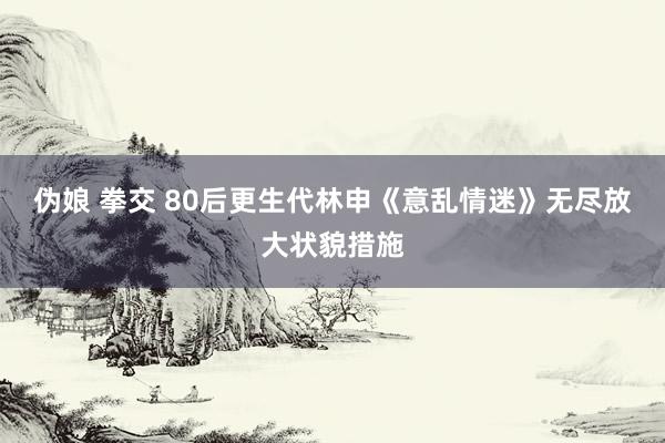 伪娘 拳交 80后更生代林申《意乱情迷》无尽放大状貌措施