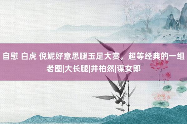 自慰 白虎 倪妮好意思腿玉足大赏，超等经典的一组老图|大长腿|井柏然|谋女郎