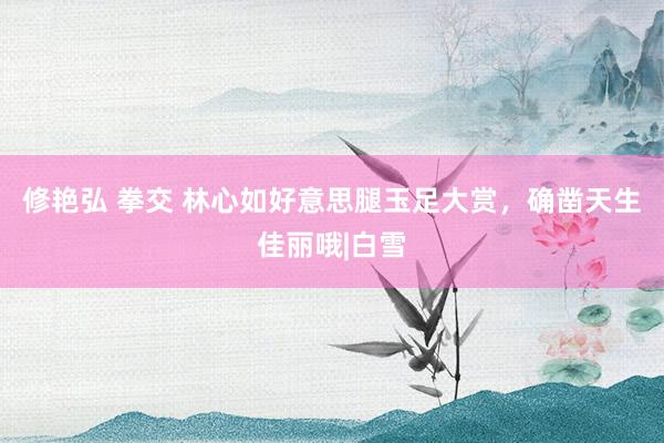 修艳弘 拳交 林心如好意思腿玉足大赏，确凿天生佳丽哦|白雪