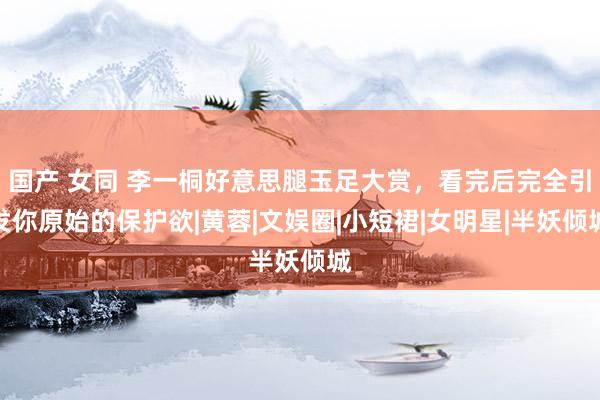 国产 女同 李一桐好意思腿玉足大赏，看完后完全引发你原始的保护欲|黄蓉|文娱圈|小短裙|女明星|半妖倾城