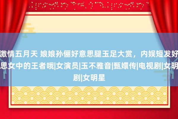 激情五月天 娘娘孙俪好意思腿玉足大赏，内娱短发好意思女中的王者哦|女演员|玉不雅音|甄嬛传|电视剧|女明星