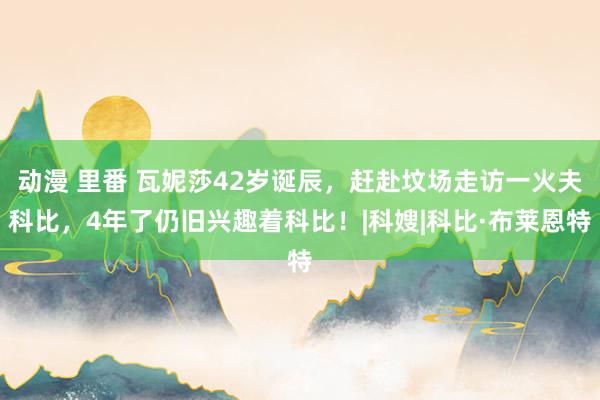 动漫 里番 瓦妮莎42岁诞辰，赶赴坟场走访一火夫科比，4年了仍旧兴趣着科比！|科嫂|科比·布莱恩特