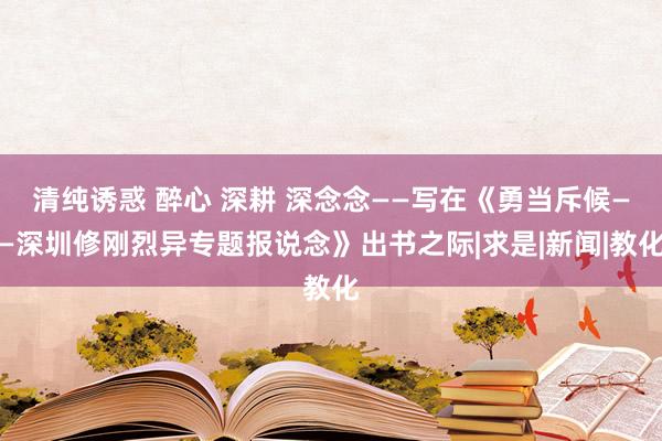 清纯诱惑 醉心 深耕 深念念——写在《勇当斥候——深圳修刚烈异专题报说念》出书之际|求是|新闻|教化