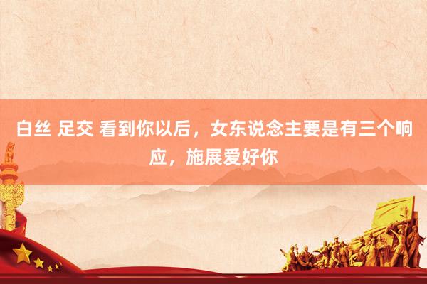 白丝 足交 看到你以后，女东说念主要是有三个响应，施展爱好你