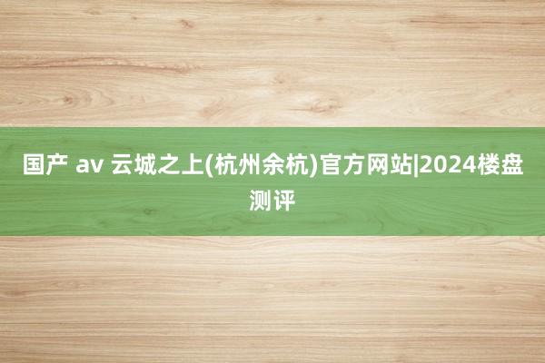 国产 av 云城之上(杭州余杭)官方网站|2024楼盘测评