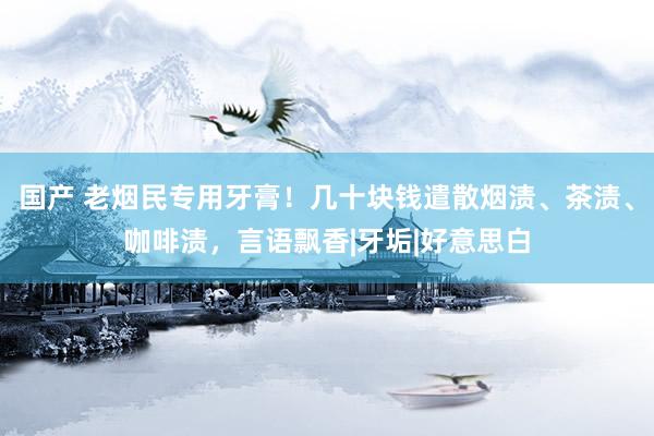 国产 老烟民专用牙膏！几十块钱遣散烟渍、茶渍、咖啡渍，言语飘香|牙垢|好意思白
