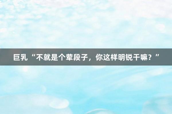 巨乳 “不就是个荤段子，你这样明锐干嘛？”