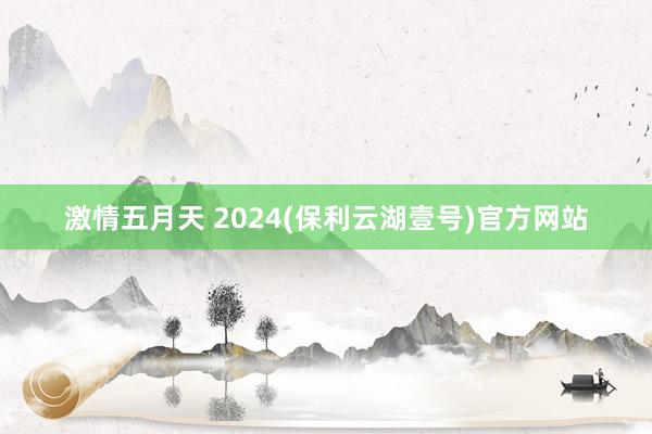 激情五月天 2024(保利云湖壹号)官方网站