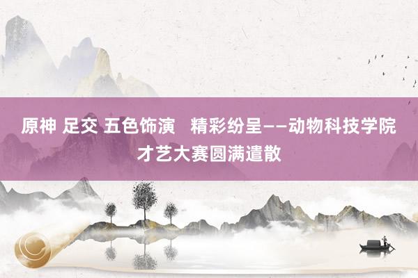 原神 足交 五色饰演   精彩纷呈——动物科技学院才艺大赛圆满遣散