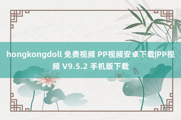 hongkongdoll 免费视频 PP视频安卓下载|PP视频 V9.5.2 手机版下载