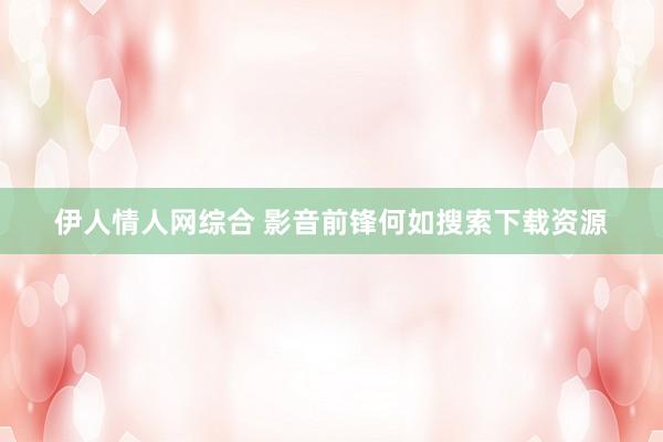 伊人情人网综合 影音前锋何如搜索下载资源