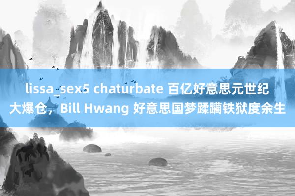 lissa_sex5 chaturbate 百亿好意思元世纪大爆仓，Bill Hwang 好意思国梦蹂躏铁狱度余生