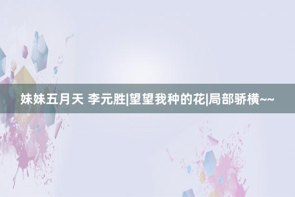 妹妹五月天 李元胜|望望我种的花|局部骄横~~