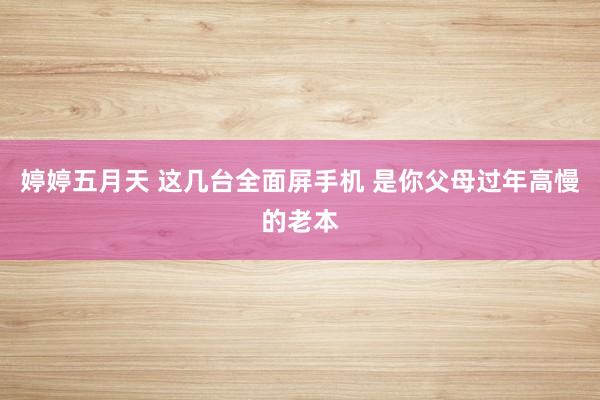 婷婷五月天 这几台全面屏手机 是你父母过年高慢的老本