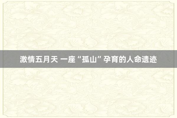 激情五月天 一座“孤山”孕育的人命遗迹