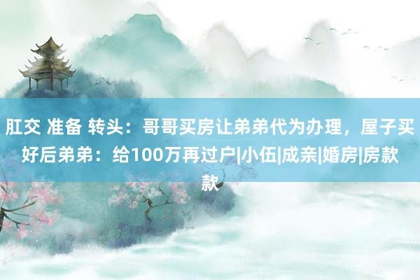 肛交 准备 转头：哥哥买房让弟弟代为办理，屋子买好后弟弟：给100万再过户|小伍|成亲|婚房|房款
