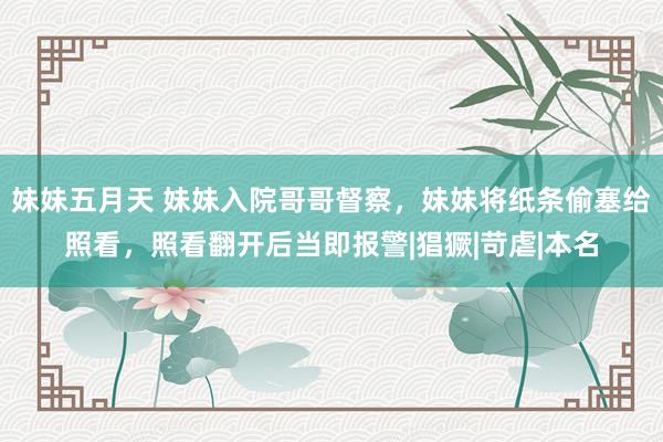 妹妹五月天 妹妹入院哥哥督察，妹妹将纸条偷塞给照看，照看翻开后当即报警|猖獗|苛虐|本名