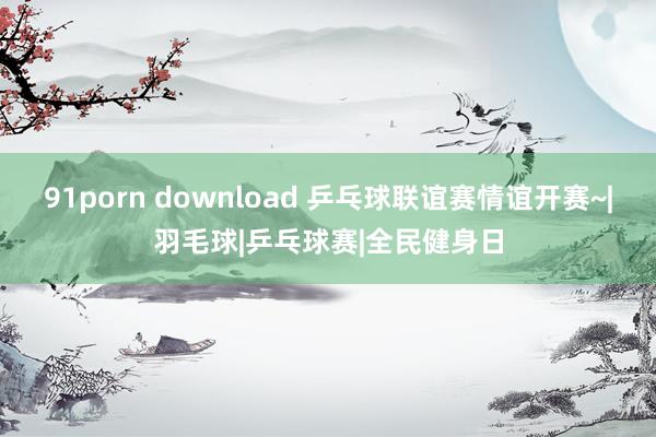 91porn download 乒乓球联谊赛情谊开赛~|羽毛球|乒乓球赛|全民健身日