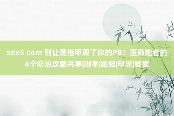 sex5 com 别让黑指甲毁了你的PB！医师跑者的4个防治攻略共享|脚掌|跑鞋|甲床|脚面