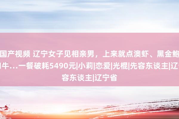 国产视频 辽宁女子见相亲男，上来就点澳虾、黑金鲍、和牛…一餐破耗5490元|小莉|恋爱|光棍|先容东谈主|辽宁省