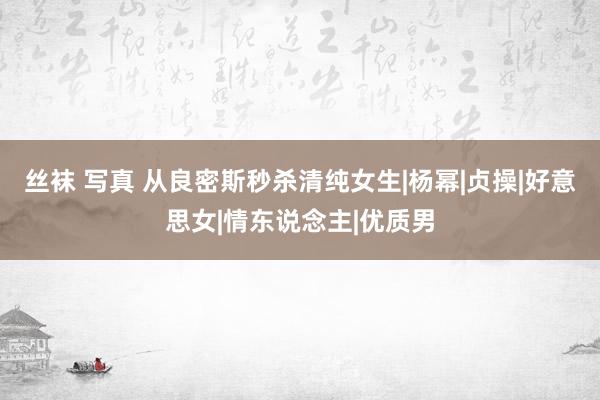 丝袜 写真 从良密斯秒杀清纯女生|杨幂|贞操|好意思女|情东说念主|优质男