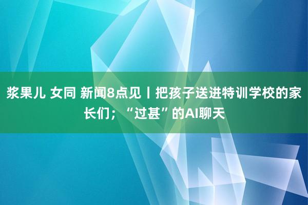 浆果儿 女同 新闻8点见丨把孩子送进特训学校的家长们；“过甚”的AI聊天