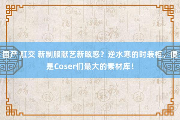 国产 肛交 新制服献艺新眩惑？逆水寒的时装柜，便是Coser们最大的素材库！