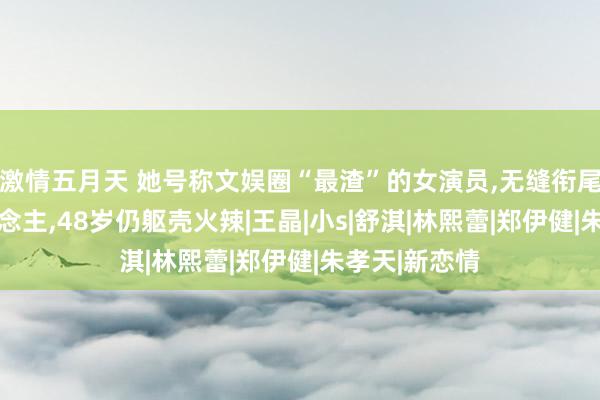 激情五月天 她号称文娱圈“最渣”的女演员，无缝衔尾17个男东说念主，48岁仍躯壳火辣|王晶|小s|舒淇|林熙蕾|郑伊健|朱孝天|新恋情