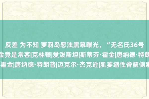 反差 为不知 萝莉岛恶浊黑幕曝光，“无名氏36号”被揭露，渐冻症霍金竟是常客|克林顿|爱泼斯坦|斯蒂芬·霍金|唐纳德·特朗普|迈克尔·杰克逊|肌萎缩性脊髓侧索硬化症