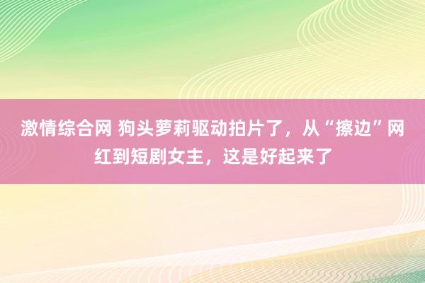 激情综合网 狗头萝莉驱动拍片了，从“擦边”网红到短剧女主，这是好起来了