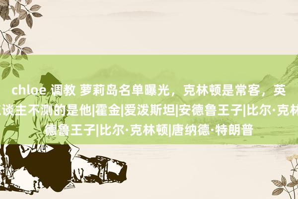 chloe 调教 萝莉岛名单曝光，克林顿是常客，英国王子实锤，令东谈主不测的是他|霍金|爱泼斯坦|安德鲁王子|比尔·克林顿|唐纳德·特朗普