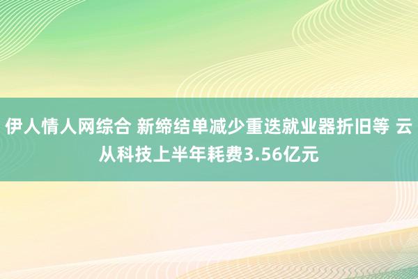 伊人情人网综合 新缔结单减少重迭就业器折旧等 云从科技上半年耗费3.56亿元
