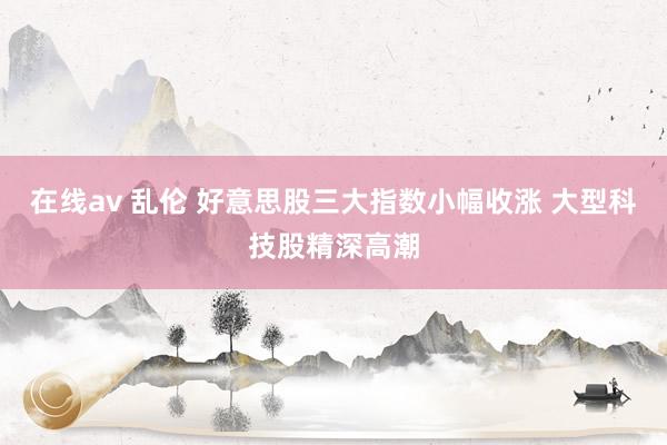 在线av 乱伦 好意思股三大指数小幅收涨 大型科技股精深高潮