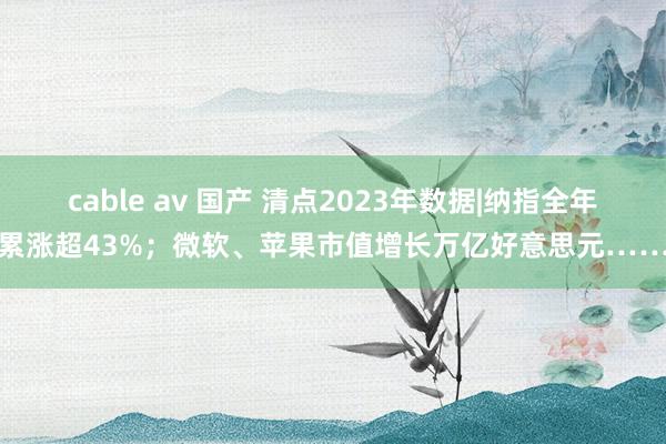 cable av 国产 清点2023年数据|纳指全年累涨超43%；微软、苹果市值增长万亿好意思元……