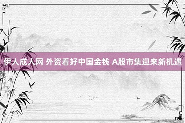 伊人成人网 外资看好中国金钱 A股市集迎来新机遇