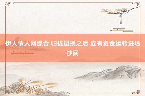 伊人情人网综合 归拢退换之后 或有资金运转进场抄底
