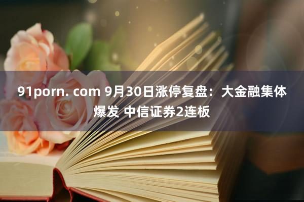 91porn. com 9月30日涨停复盘:大金融集体爆发 中信证券2连板