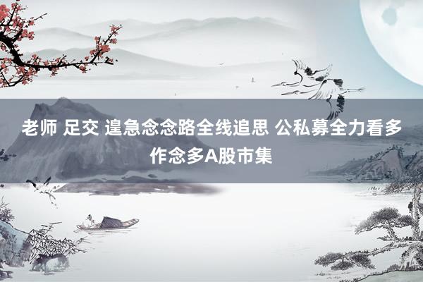 老师 足交 遑急念念路全线追思 公私募全力看多作念多A股市集