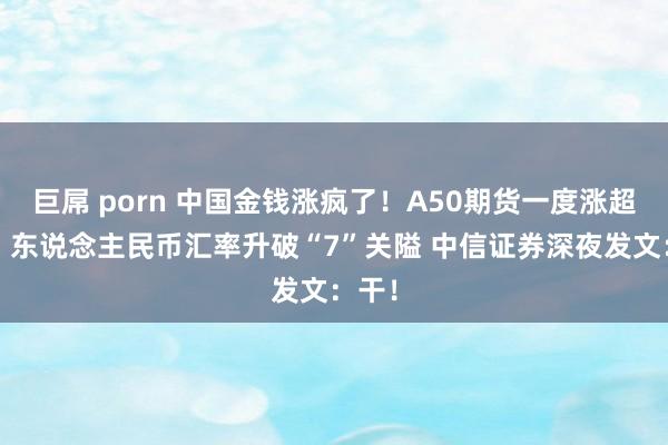 巨屌 porn 中国金钱涨疯了！A50期货一度涨超3%！东说念主民币汇率升破“7”关隘 中信证券深夜发文：干！