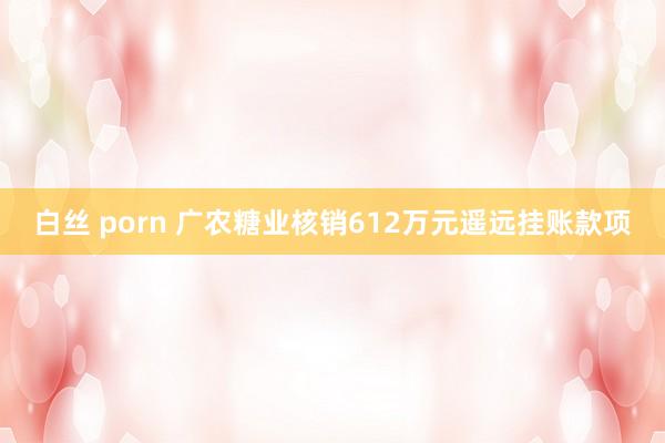 白丝 porn 广农糖业核销612万元遥远挂账款项