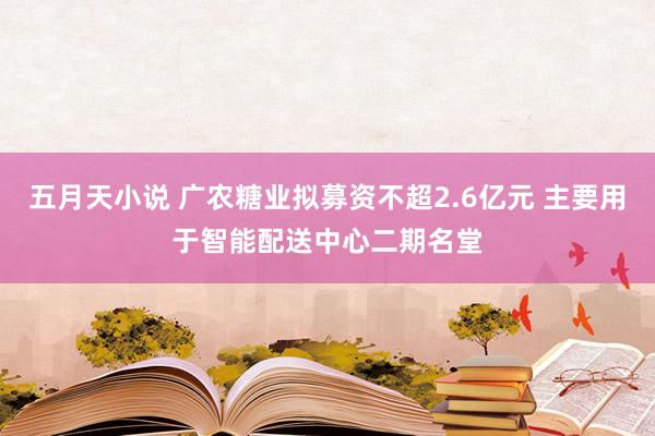 五月天小说 广农糖业拟募资不超2.6亿元 主要用于智能配送中心二期名堂