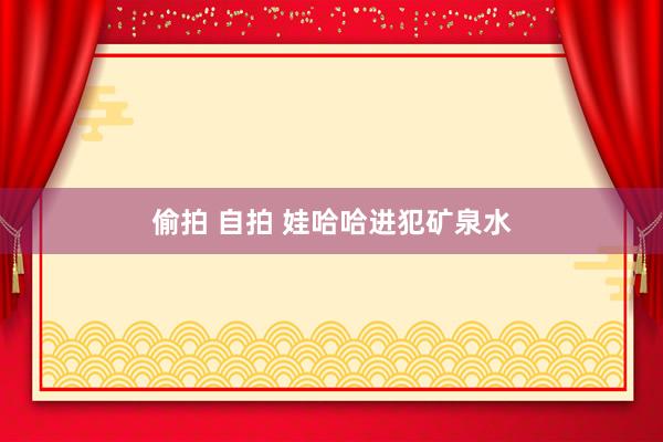偷拍 自拍 娃哈哈进犯矿泉水