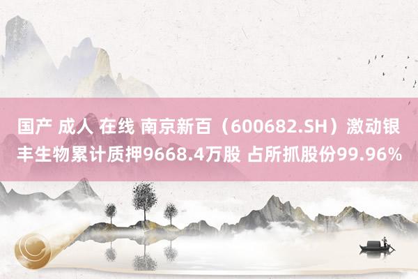 国产 成人 在线 南京新百（600682.SH）激动银丰生物累计质押9668.4万股 占所抓股份99.96%